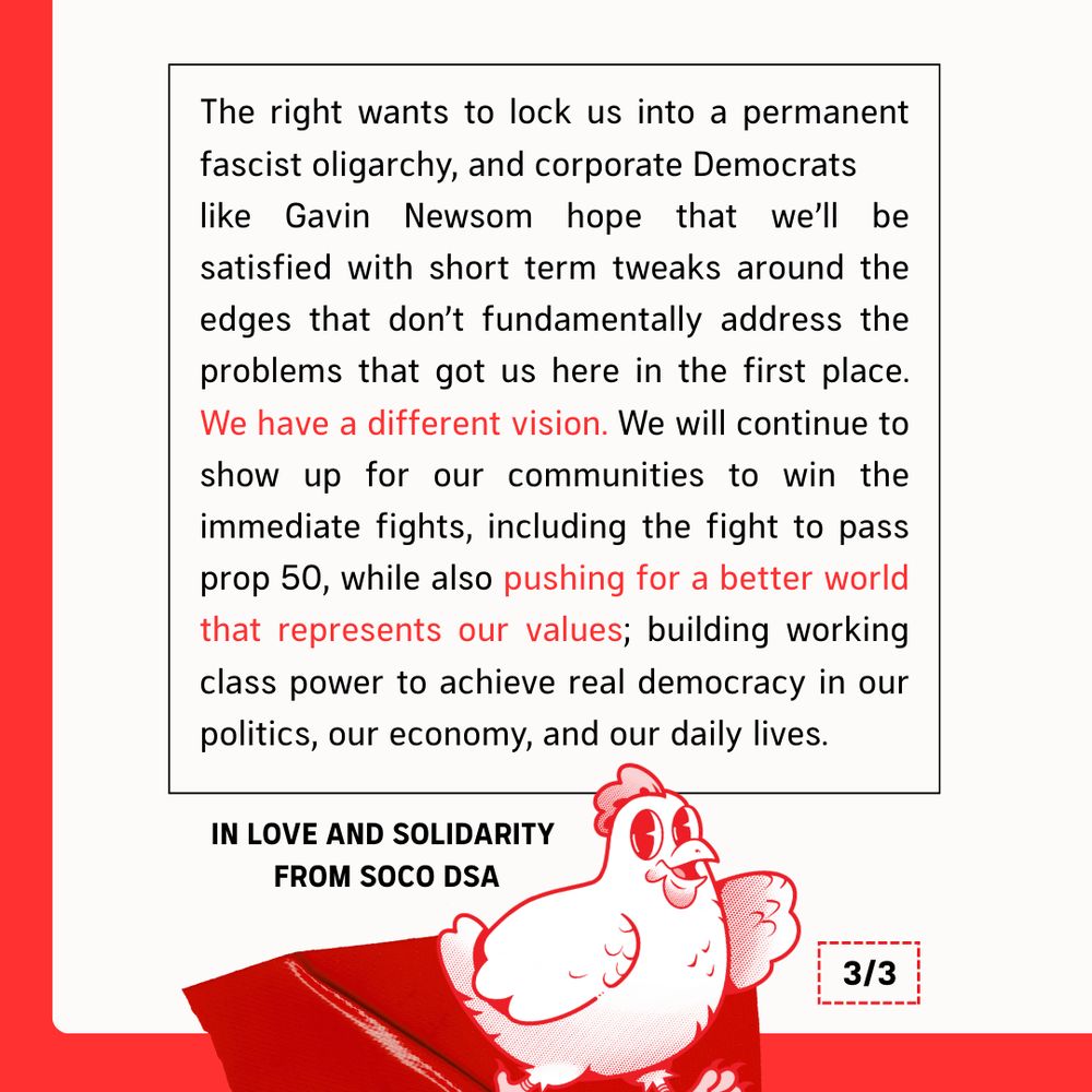 The right wants to lock us into a permanent fascist oligarchy, and corporate Democrats like Gavin Newsom hope that we’ll be satisfied with short term tweaks around the edges that don’t fundamentally address the problems that got us here in the first place. We have a different vision. We will continue to show up for our communities to win the immediate fights, including the fight to pass Prop 50, while also pushing for a better world that represents our values; building working class power to achieve real democracy in our politics, our economy, and our daily lives. In love and solidarity from SoCo DSA. (Pictured: our mascot Rosa the chicken)