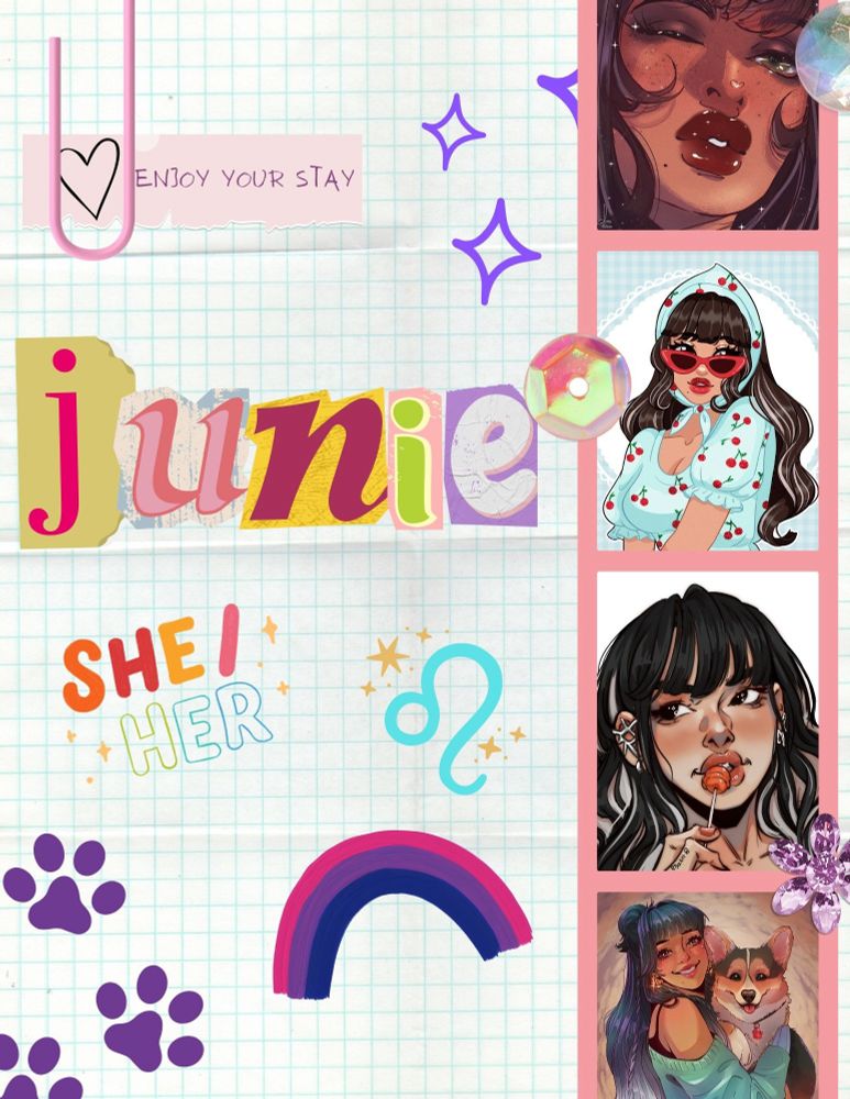 -set against a square paper background
-in the top left corner there’s a light pink paper clip over a light pink sticker that has a black heart and writing in all caps that says “ENJOY YOUR STAY” on it
-to the right are indigo four-point stars drawn in purple pen
-below, Junie in lowercase: j is fuschia pink on a golden background, u is two toned pink on a rustic background, n is damson on a textured yellow background, i is lime green with a cream outline on a light pink background and e is a textured white cutout on a light purple background
-beneath this are the user’s pronouns (she/her) in bubble writing of various colours
-with a leo symbol in light blue next to it both are surrounded by orange-gold stars 
-below this, a rainbow drawn in the bi flag colours and dark purple paw prints 
-to the right side, a polaroid reel with a light pink border and four pictures displayed horizontally
the first picture shows a fem with light brown skin, brown eyes, curled lashes and a medium nose
she has flushed cheeks, freckles and a small beauty mark under her glossy dark red-pink lips
she has straight dark brown hair
-the second picture shows the same fem with the same features. she has a cherry red lip colour and matching sunglasses. she’s set against a baby blue and white gingham background, wearing a light blue milkmaid dress with ruffled sleeves and a cherry pattern and a matching headscarf, tied beneath her chin
- the third image shows the same fem on a white background. she has blond highlights in her dark hair, a silver cuff on her left ear. her lips are pink, she’s holding a light red lollipop against them
the lollipop stick is in her hand, her nails match the lollipop
-the fourth picture shows the same fem with a half up, half down hairstyle. she’s smiling and wearing thick, gold half-hoop earrings and a black cami under a turquoise sweater in her arms, she’s holding a smiling corgi with black, tan and white fur, wearing a black collar with a red paw print on it