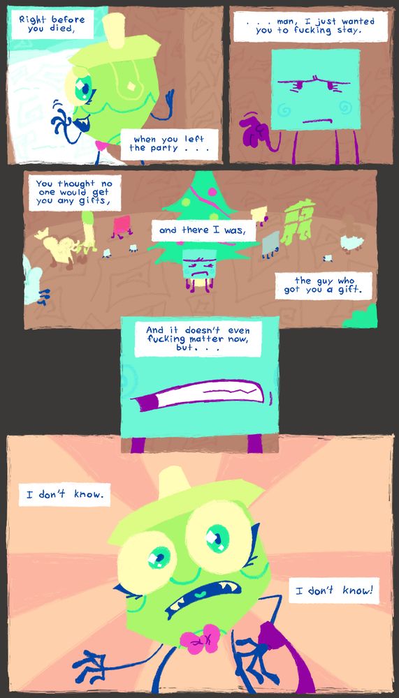 Part 2 of a 4 page comic. the coloration has changed to be vivid and pastel, with large variations in hue. The character designs all have small inaccuracies that make them look softer and cuter.

[PANEL 1: MALPOMENE, with the appearance she had before her death, exits a christmas party while looking behind herself and waving
SDP, NARRATION: Right before you died,
SDP, NARRATION: when you left the party. . .]
[PANEL 2: SDP, still in the party, waves back to MALPOMENE, seemingly upset that she's leaving
SDP, NARRATION: . . . man, I just wanted you to fucking stay.]
[PANEL 3: SDP stands in front of The Wishing Tree, his fists clenched, getting more and more discontent with MALPOMENE leaving the party. various CAMP LIFE contestants are enjoying the party behind him
SDP, NARRATION: You thought no one would get you and gifts,
SDP, NARRATION: and there I was,
SDP, NARRATION: the guy who got you a gift.]
[PANEL 4: a close up on SDP clenching his teeth, frowning.
SDP, NARRATION: And it doesn't even fucking matter now, but. . .]
[PANEL 5: large panel of MALPOMENE surprised as SDP grabs her wrist. the background is no longer literal, but instead an abstract pattern of lines coming from the center point.
SDP, NARRATION: I don't know.
SDP, NARRATION: I don't know!]

END DESCRIPTION