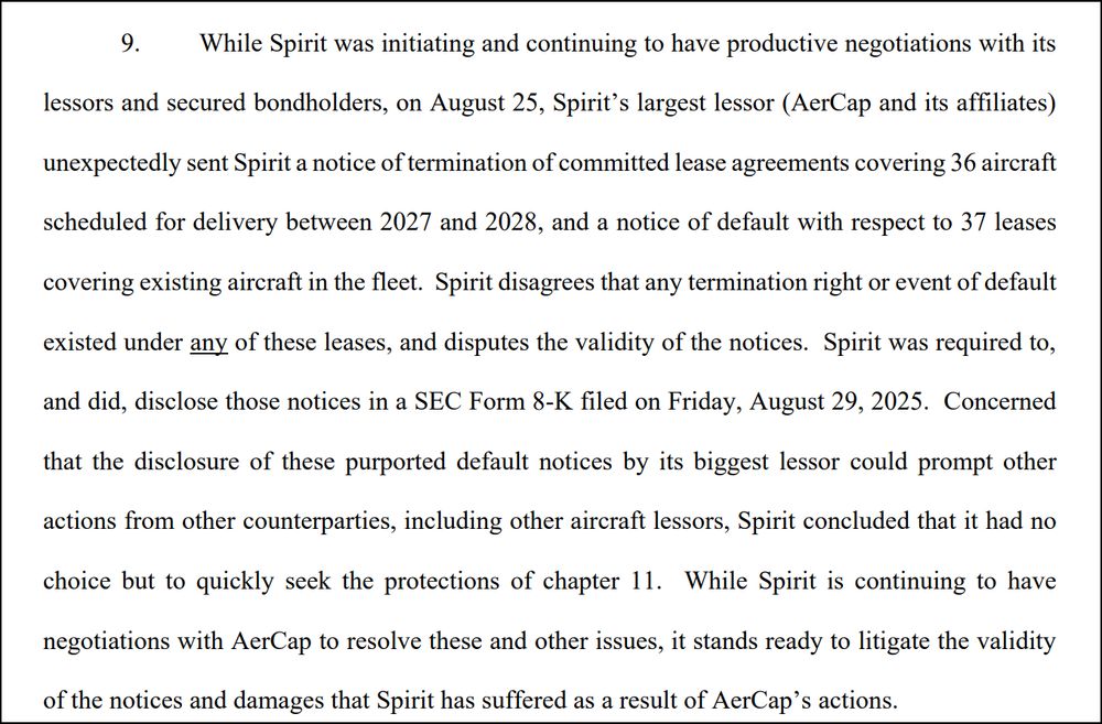 While Spirit was initiating and continuing to have productive negotiations with its lessors and secured bondholders, on August 25, Spirit’s largest lessor (AerCap and its affiliates) unexpectedly sent Spirit a notice of termination of committed lease agreements covering 36 aircraft scheduled for delivery between 2027 and 2028, and a notice of default with respect to 37 leases covering existing aircraft in the fleet. Spirit disagrees that any termination right or event of default existed under any of these leases, and disputes the validity of the notices. Spirit was required to, and did, disclose those notices in a SEC Form 8-K filed on Friday, August 29, 2025. Concerned that the disclosure of these purported default notices by its biggest lessor could prompt other actions from other counterparties, including other aircraft lessors, Spirit concluded that it had no choice but to quickly seek the protections of chapter 11. While Spirit is continuing to have negotiations with AerCap to resolve these and other issues, it stands ready to litigate the validity of the notices and damages that Spirit has suffered as a result of AerCap’s actions. 