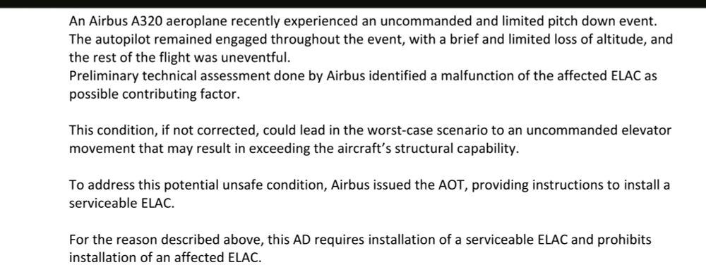 An Airbus A320 aeroplane recently experienced an uncommanded and limited pitch down event.
The autopilot remained engaged throughout the event, with a brief and limited loss of altitude, and 
the rest of the flight was uneventful.
Preliminary technical assessment done by Airbus identified a malfunction of the affected ELAC as 
possible contributing factor.
This condition, if not corrected, could lead in the worst-case scenario to an uncommanded elevator 
movement that may result in exceeding the aircraft’s structural capability.
To address this potential unsafe condition, Airbus issued the AOT, providing instructions to install a 
serviceable ELAC.
For the reason described above, this AD requires installation of a serviceable ELAC and prohibits 
installation of an affected ELAC.
