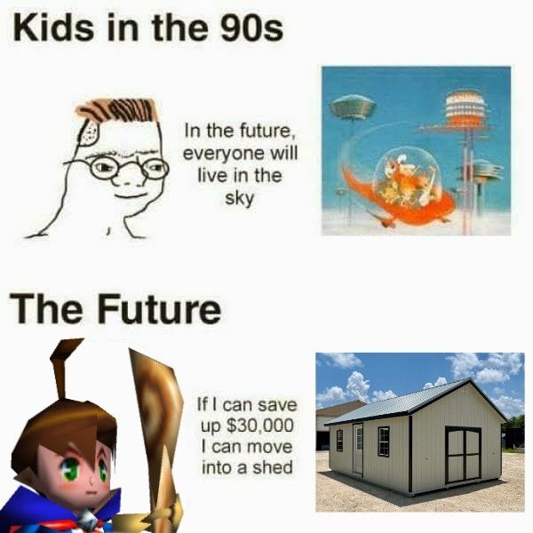 On the top of the meme it has a child from the '90s and says "in the future everyone will live in the sky" (and it's a picture of The Jetsons or some shit)

On the bottom, which is labeled the future 
Brian is saying "if I can save up $30,000 I can move into a shed" and then there's a picture of one of those sheds you can buy from home Depot or something
