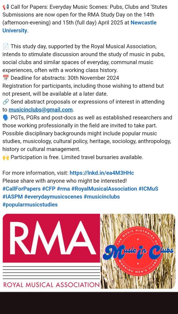 📢 Call for Papers: Everyday Music Scenes: Pubs, Clubs and ‘Stutes
Submissions are now open for the RMA Study Day on the 14th (afternoon-evening) and 15th (full day) April 2025 at Newcastle University.

📄 This study day, supported by the Royal Musical Association, intends to stimulate discussion around the study of music in pubs, social clubs and similar spaces of everyday, communal music experiences, often with a working class history.
📅 Deadline for abstracts: 30th November 2024
Registration for participants, including those wishing to attend but not present, will be available at a later date.
🔗 Send abstract proposals or expressions of interest in attending to musicinclubs@gmail.com.
🗣️ PGTs, PGRs and post-docs as well as established researchers and those working professionally in the field are invited to take part. Possible disciplinary backgrounds might include popular music studies, musicology, cultural policy, heritage, sociology, anthropology, history or cultural management.
🙌 Participation is free. Limited travel bursaries available.

For more information, visit https://blogs.ncl.ac.uk/ithomas3/category/rma-study-day/
Please share with anyone who might be interested!
#CallForPapers #CFP #royalmusicalassociation #IASPM #everydaymusicscenes #musicinclubs #popularmusicstudies