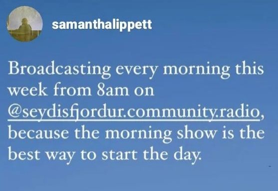 Crop of an instagram story with text from Samantha Lippett, which reads: 'Broadcasting every morning this week from 8am on @seydisfjordur.community.radio, because the morning show is the best way to start the day'