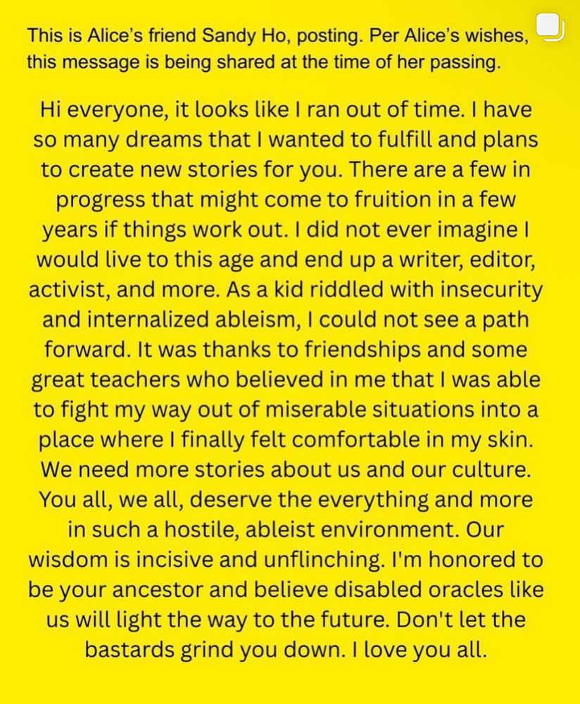 This is Alice's friend Sandy Ho, posting. Per Alice's wishes, this message is being shared at the time of her passing.

Hi everyone, it looks like I ran out of time. I have so many dreams that I wanted to fulfill and plans to create new stories for you. There are a few in progress that might come to fruition in a few years if things work out. I did not ever imagine I would live to this age and end up a writer, editor, activist, and more. As a kid riddled with insecurity and internalized ableism, I could not see a path forward. It was thanks to friendships and some great teachers who believed in me that I was able to fight my way out of miserable situations into a place where I finally felt comfortable in my skin.
We need more stories about us and our culture.
You all, we all, deserve the everything and more in such a hostile, ableist environment. Our wisdom is incisive and unflinching. I'm honored to be your ancestor and believe disabled oracles like us will light the way to the future. Don't let the bastards grind you down. I love you all.