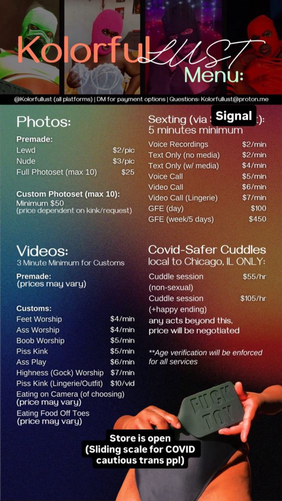 KolorfulLUST Menu:

Sexting (via Signal or Fanly):
5 minutes minimum
Voice Recordings: 2$ / minute
Text Only (no media): 2$ / minute
Text Only (w/ media) : 4$ / minute
Voice Call: $5 / minute
Video Call: $6 / minute
Video Call (Lingerie): $7/ minute
GFE (day): $100
GFE (week/5 days): $450

Photos:
Premade:
Lewd: $2/pic
Nude: $3/pic
Full Photoset (max 10): $25
Custom Photoset (max 10): 
Minimum $50 (price dependent on kink/request)

Videos:
3 Minute Minimum for Customs
Premade: (prices may vary)
Customs:
Feet Worship: $4 / Minute
Ass Worship: $4 / Minute
Boob Worship: $5 / Minute
Piss Kink: $5 / Video
Ass Play: $6 / Minute
Highness (Gock) Worship: $7 / Minute
Piss Kink (Lingerie/Outfit): $10 / Video
Eating on Camera (of choosing): (price may vary)
Eating Food Off Toes: (price may vary)

Covid-Safer Cuddles
local to Chicago, IL ONLY:

$55/hr cuddle session (non-sexual)
$105/hr cuddle session (+happy ending)

any acts beyond this, price will be negotiated

**Age verification will be enforced for all services

@Kolorfullust (all platforms)  | DM for payment options | Questions: Kolorfullust@proton.me