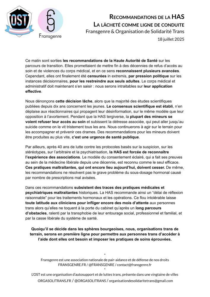 Ce matin sont sorties les recommandations de la Haute Autorité de Santé sur les parcours de transition. Elles promettaient de mettre fin à des décennies de refus d’accès au soin et de violences du corps médical, et en ce sens reconnaissent plusieurs avancées. Cependant, elles ont finalement été censurées in extremis, par pres	sion politique sur les instances décisionnaires, pour les restreindre aux seuls adultes. Le corps médical et administratif doit maintenant s’en saisir : nous serons intraitables sur leur application effective. 

Nous dénonçons cette décision lâche, alors que la majorité des études scientifiques publiées depuis dix ans concernent les jeunes. Le consensus scientifique est établi, n’en déplaise aux réactionnaires qui propagent leur désinformation, sur le même modèle que leur opposition à l’avortement. Pendant que la HAS tergiverse, la plupart des mineurs se voient refuser leur accès au soin et subissent la détresse associée, qui peut aller jusqu’au suicide comme on le vit tristement tous les ans. Nous continuerons à agir sur le terrain pour les accompagner et prévenir ces drames. Des recommandations pour les mineurs doivent être produites au plus vite, c’est une urgence de santé publique.

Par ailleurs, après 40 ans de lutte contre les protocoles basés sur la suspicion, sur les stéréotypes, sur l’arbitraire et la psychiatrisation, la HAS est forcée de reconnaître l’expérience des associations. Le modèle du consentement éclairé, qui a fait ses preuves au sein de la médecine libérale depuis une décennie, est reconnu comme le seul efficace. Ces pratiques maltraitantes, qui ont encore lieu aujourd’hui, doivent cesser. De même, les recommandations ne résolvent pas le grave problème du sous-dosage hormonal causé par nombre de prescriptions mal avisées.

Dans ces recommandations subsistent  des traces des pratiques médicales et psychiatriques maltraitantes historiques. La HAS recommande ainsi un “délai de réflexion raisonnable” pour les traitements hormo…