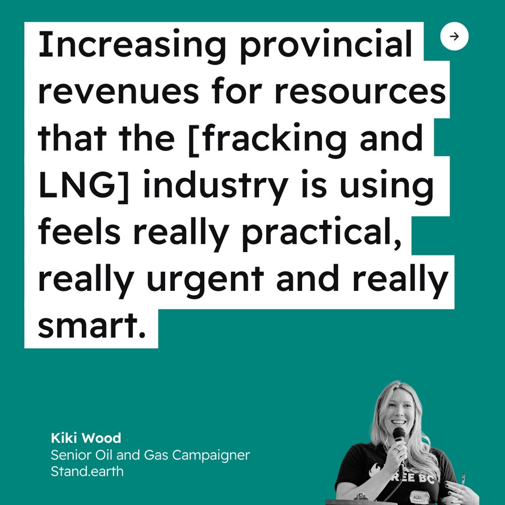 Teal background. Quote reads “Increasing provincial revenues for resources that the [fracking and LNG] industry is using feels really practical, really urgent and really smart.” Attribution reads “Kiki Wood, Senior Oil and Gas Campaigner, Stand.earth” with a black and white photo of Wood. 
