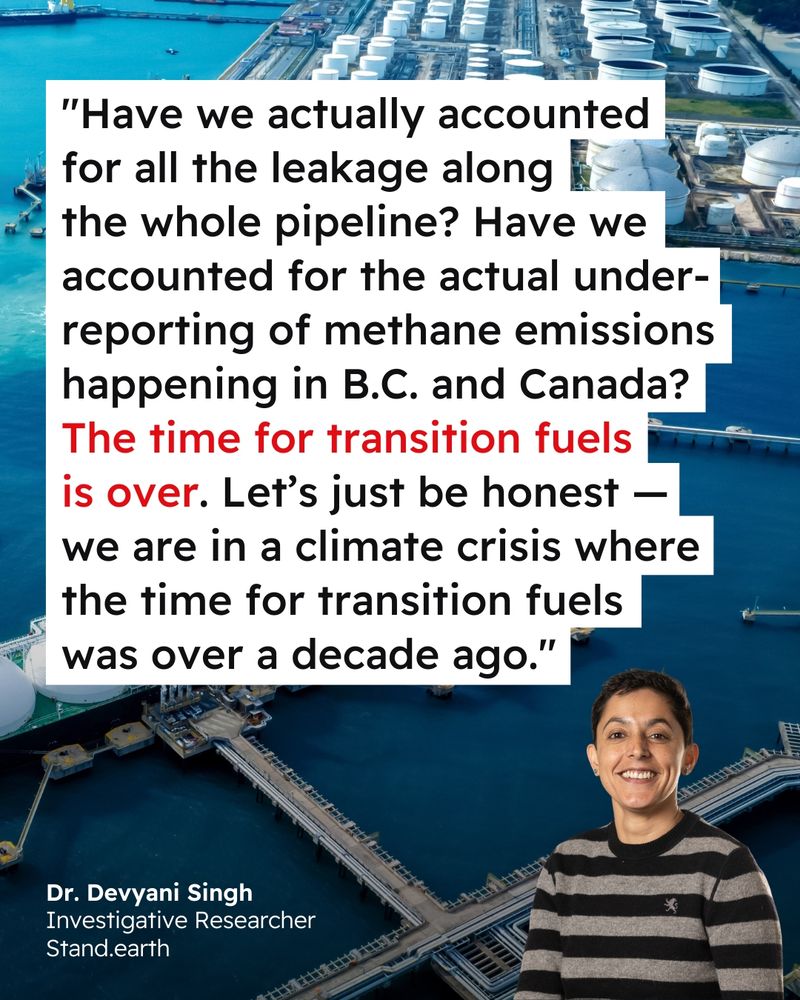 Background photo of an LNG terminal. Quote reads “Have we actually accounted for all the leakage along the whole pipeline? Have we accounted for the actual underreporting of methane emissions happening in B.C. and Canada? The time for transition fuels is over. Let's just be honest — we are in a climate crisis where the time for transition fuels was over a decade ago." Quote attributed to Dr. Devyani Singh, Investigative Researcher at Stand.earth with photo of Singh in bottom right corner.