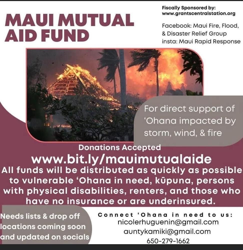 White and purple background. Fire of building on fire in Maui. Text reads “MAUI MUTUAL AID FUND” “Fiscally Sponsored by: www.grantscentralstation.org Facebook: Maui Fire, Flood & Disaster Relief Group insta: Maui Rapid Response” “For direct support of ‘Ohana impacted by storm, wind & fire” “Donations Accepted www.bit.ly/mauimutualaide All funds will be distributed as quickly as possible to vulnerable ‘Ohana in need, kūpuna, persons with physical disabilities, renters, and those who have no insurance or are underinsured.” “Needs lists & drop off locations coming soon and updated on socials” “Connect ‘Ohana in need to us: nicolerhuguenin@gmail.com @auntykamiki@gmail.com 650-279-1662” 