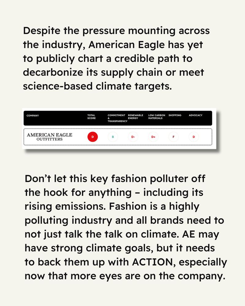 Cream-colored background. Text reads “Despite the pressure mounting across the industry, American Eagle has yet to publicly chart a credible path to decarbonize its supply chain or meet science-based climate targets.” Image from Stand’s scorecard showing AE’s full rankings, showing their total score as D, with their other scores as follows: Commitment & Transparency: B; Renewable Energy: D-; Low Carbon Materials: D+; Shipping: F; Advocacy: D.” Text below reads “Don't let this key fashion polluter off the hook for anything - including its rising emissions. Fashion is a highly polluting industry and all brands need to not just talk the talk on climate. AE may have strong climate goals, but it needs to back them up with ACTION, especially now that more eyes are on the company.” 