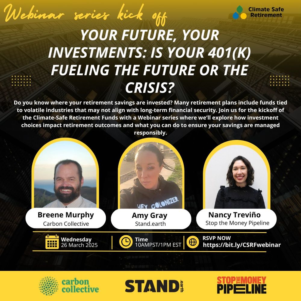 Background photo of a towering building. Text reads “Webinar series kick off” [Climate Safe Retirement logo in top right corner] “YOUR FUTURE, YOUR INVESTMENTS: IS YOUR 401(K) FUELING THE FUTURE OR THE CRISIS?” “Do you know where your retirement savings are invested? Many retirement plans include funds tied to volatile industries that may not align with long-term financial security. Join us for the kickoff of the Climate-Safe Retirement Funds with a Webinar series where we'll explore how investment choices impact retirement outcomes and what you can do to ensure your savings are managed responsibly.” Photos of each person above their name: Breene Murphy Carbon Collective, Amy Gray, Stand.earth, Nancy Treviño, Stop the Money Pipeline” “Wednesday 26 March 2025 Time 10AMPST/1PM EST RSVP NOW https://bit.ly/CSRFwebinar” “RSVP NOW https://bit.ly/CSRFwebinar” Carbon collective logo, Stand.earth logo, and Stop the Money Pipeline logo at bottom of image on yellow banner.