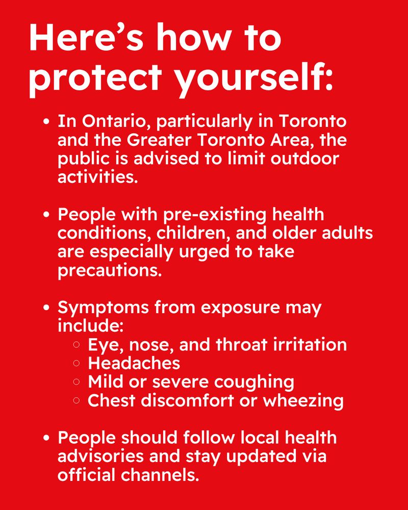  Red background. Text reads “Here's how to protect yourself:	◦In Ontario, particularly in Toronto and the Greater Toronto Area, the public is advised to limit outdoor activities.
*   People with pre-existing health conditions, children, and older adults are especially urged to take precautions.
*   Symptoms from exposure may include:
*   Eye, nose, and throat irritation
*   Headaches
*   Mild or severe coughing
*   Chest discomfort or wheezing
*   People should follow local health advisories and stay updated via official channels.”
