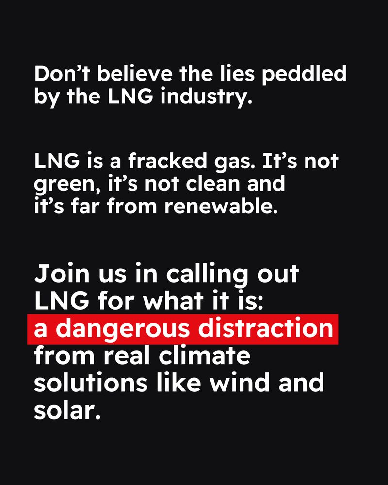 Black background. Text reads “Don't believe the lies peddled by the LNG industry. LNG is a fracked gas. It's not green, it's not clean and it's far from renewable.
Join us in calling out LNG for what it is: a dangerous distraction from real climate solutions like wind and solar.” 