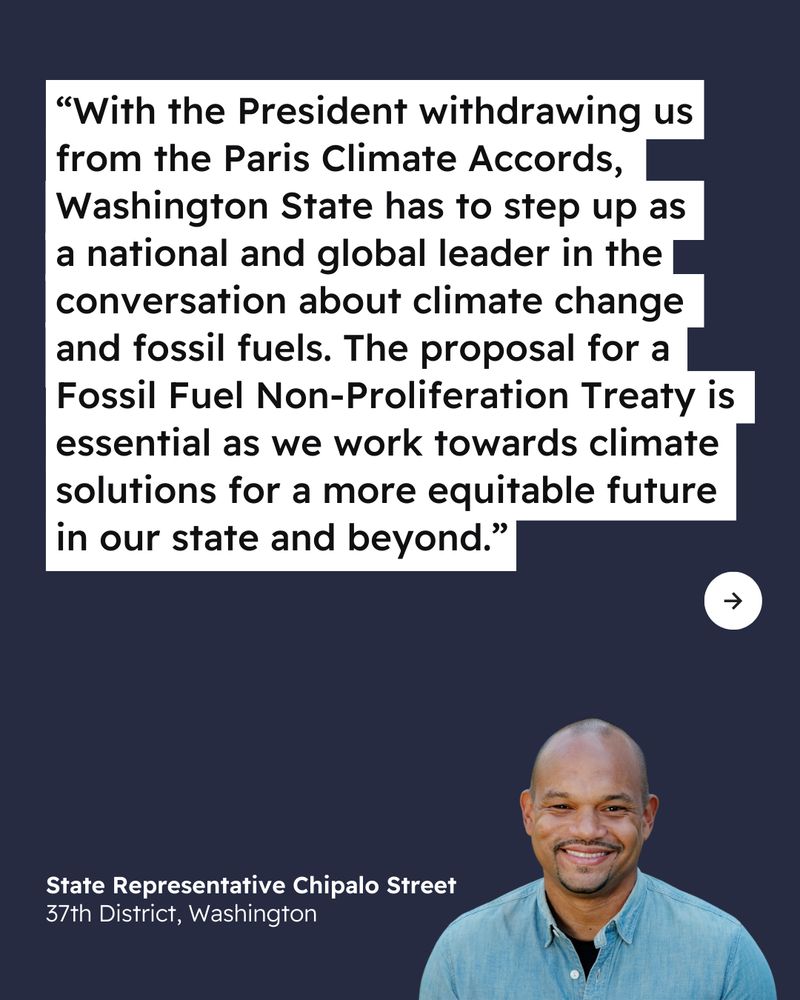 Dark blue background. Quote reads "With the President withdrawing us from the Paris Climate Accords, Washington State has to step up as a national and global leader in the I conversation about climate change and fossil fuels. The proposal for a Fossil Fuel Non-Proliferation Treaty is essential as we work towards climate solutions for a more equitable future in our state and beyond." Quote attributed to “State Representative Chipalo Street, 37th District, Washington” with photo of Street in bottom right corner. Arrow icon on right side of image.