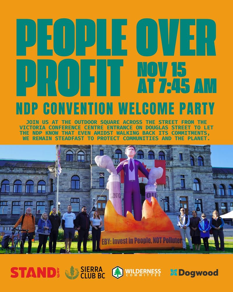 Orange background. “PEOPLE OVER PROFIT” “NOV 15 AT 7:45 AM” “NDP CONVENTION WELCOME PARTY” “JOIN US AT THE OUTDOOR SQUARE ACROSS THE STREET FROM THE VICTORIA CONFERENCE CENTRE ENTRANCE ON DOUGLAS STREET TO LET THE NDP KNOW THAT EVEN AMIDST WALKING BACK ITS COMMITMENTS, WE REMAIN STEADFAST TO PROTECT COMMUNITIES AND THE PLANET.” Photo of climate protesters standing together with a giant inflatable Premier David Eby. Logos for Stand.earth, Sierra Club BC, Wilderness Committee and Dogwood.