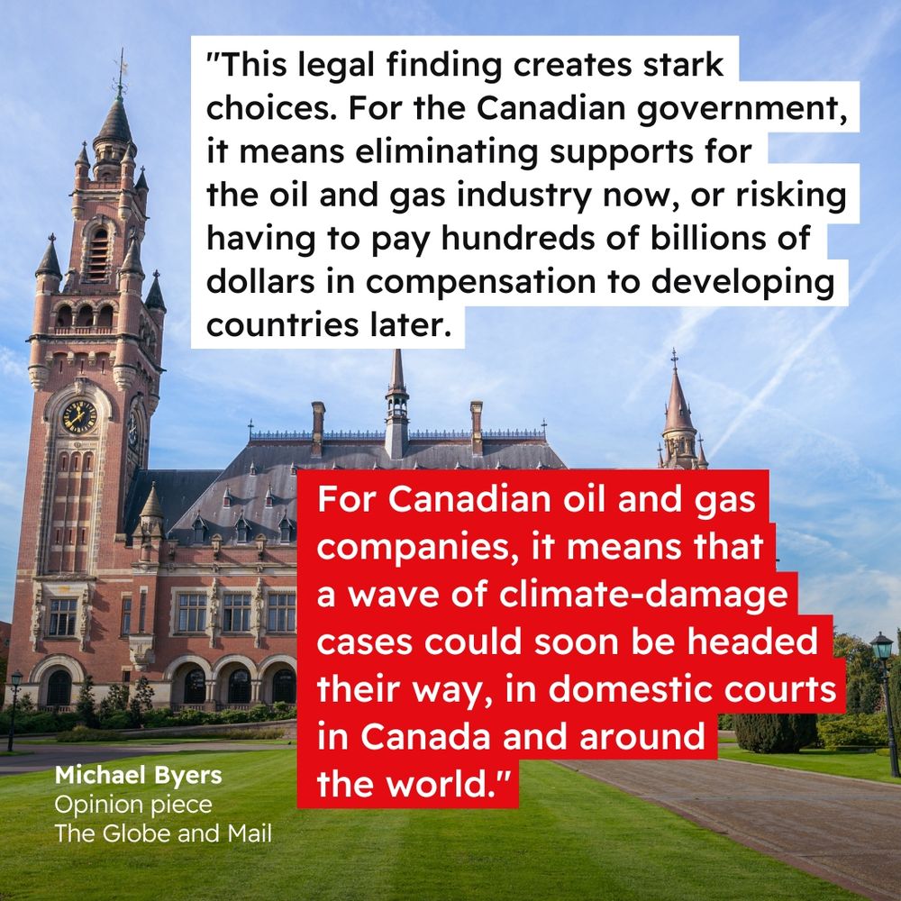 Background photo of the ICJ building The Hague, Netherlands. Quote reads “This legal finding creates stark choices. For the Canadian government, it means eliminating supports for the oil and gas industry now, or risking having to pay hundreds of billions of dollars in compensation to developing countries later. For Canadian oil and gas companies, it means that a wave of climate-damage cases could soon be headed their way, in domestic courts in Canada and around the world." Quote attributed to “Michael Byers, Opinion piece, The Globe and Mail”.