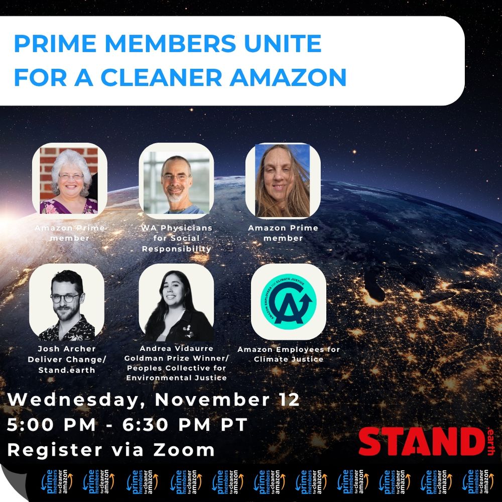 Background photo of planet Earth. “PRIME MEMBERS UNITE FOR A CLEANER AMAZON”. Corresponding photos of speakers with speaker name, reading “Amazon Prime member, WA Physicians for Social Responsibility, Amazon Prime member, Josh Archer Deliver Change/Stand.earth, Andrea Vidaurre, Goldman Prize Winner/Peoples Collective for Environmental Justice, Amazon Employees for Climate Justice” “Wednesday November 12, 5:00PM - 6:30PM PT, Register via Zoom”. Tape with repeating logo of Prime Members for Cleaner Amazon at bottom of image. Red Stand.earth logo in bottom right corner.