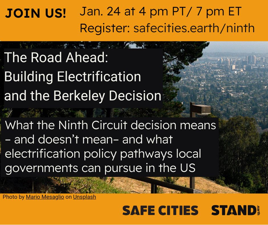 Background photo of Berkeley, California. Orange banners on top and bottom of image. Text reads "JOIN US! Jan. 24 at 4 pm PT / 7 pm ET Register: safecities.earth/ninth

The Road Ahead: Building Electrification and the Berkeley Decision What the Ninth Circuit decision means - and doesn't mean- and what electrification policy pathways local governments can pursue in the US. Photo by Mario Mesaglio on Unsplash" SAFE Cities logo and Stand.earth logo in bottom right corner.