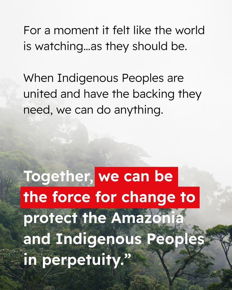 Background photo of the Amazon rainforest. Text reads “For a moment it felt like the world is watching..as they should be. When Indigenous Peoples are united and have the backing they need, we can do anything. Together, we can be the force for change to protect the Amazonia and Indigenous Peoples in perpetuity."