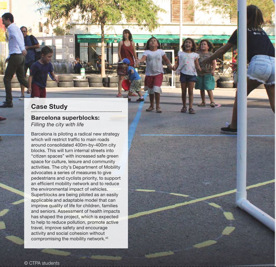 CIPE
Case Study
Barcelona superblocks:
Filling the city with life
Barcelona is piloting a radical new strategy which will restrict traffic to main roads around consolidated 400m-by-400m city blocks. This will turn internal streets into "citizen spaces" with increased safe green space for culture, leisure and community activities. The city's Department of Mobility advocates a series of measures to give pedestrians and cyclists priority, to support an efficient mobility network and to reduce the environmental impact of vehicles. Superblocks are being piloted as an easily applicable and adaptable model that can improve quality of life for children, families and seniors. Assessment of health impacts has shaped the project, which is expected to help to reduce pollution, promote active travel, improve safety and encourage activity and social cohesion without compromising the mobility network. 45
CTPA students