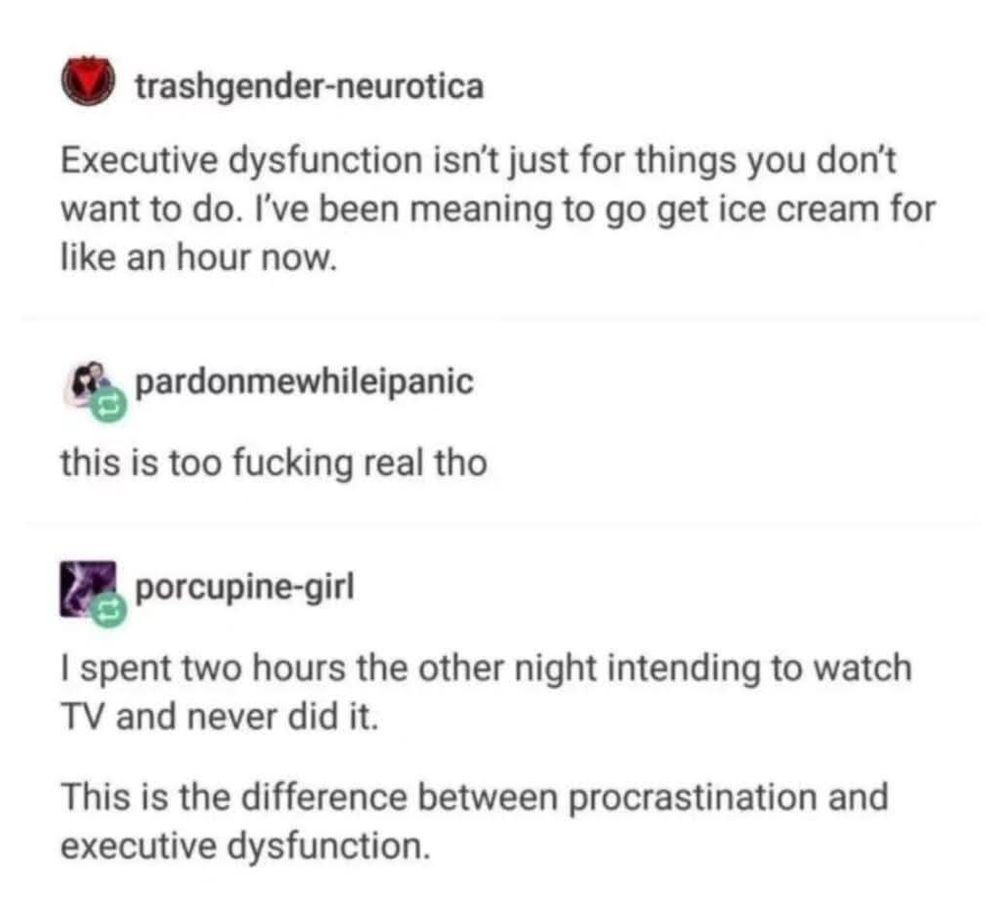 A meme format screencaping popular website Tumblr reads:

user: trashgender-neurotica
Executive dysfunction isn't just for things you don't want to do. I've been meaning to go get ice cream for like an hour now.

user: pardonmewhileipanic
this is too fucking real tho

user: porcupine-girl
I spent two hours the other night intending to watch TV and never did it. 

This is the difference between procrastination and executive dysfunction.