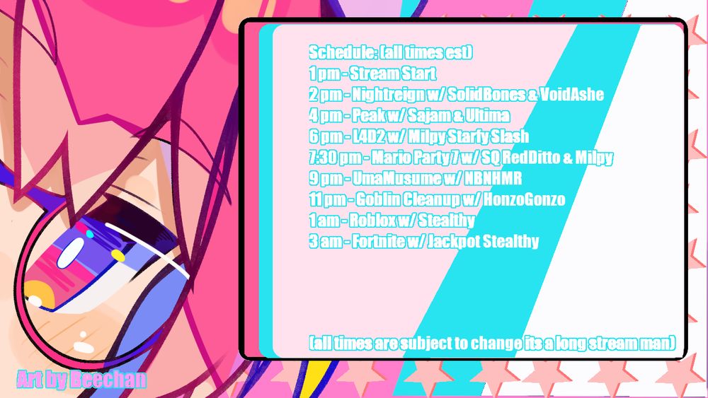 Schedule (all times est)
1pm - Stream Start
2pm- Nightreign w/ SolidBones & VoidAshe
4pm- Peak w/ Sajam & Ultima
6pm- LFD2 w/ Milpy Starfy Slash
7:30pm - Mario Party 7 W/ SQ RedDitto & Milpy
9pm - UmaMusume w/ NBNHMR
11pm Goblin Cleanup w/ HonzoGonzo
1am - Roblox w/ Stealthy "Help me"
3am - Fortnite ft Hatsune Miku w/ Jackpot & Stealthy

(All times are subject to change its a long stream man)