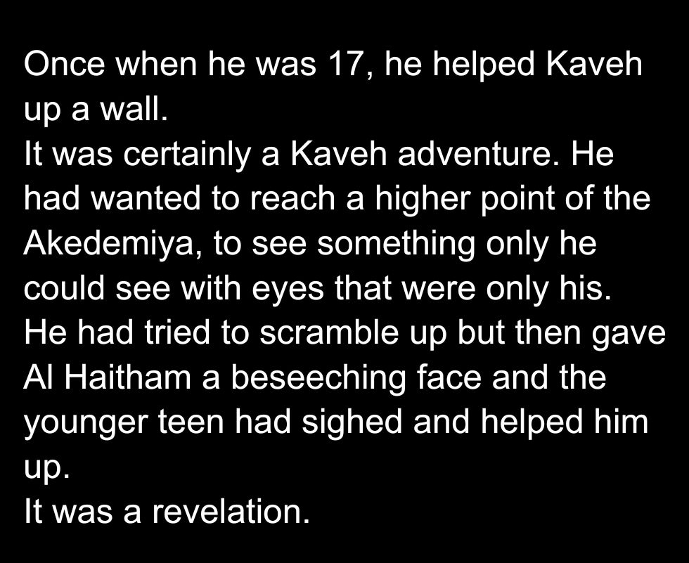 Once when he was 17, he helped Kaveh up a wall.
It was certainly a Kaveh adventure. He had wanted to reach a higher point of the Akedemiya, to see something only he could see with eyes that were only his. 
He had tried to scramble up but then gave Al Haitham a beseeching face and the younger teen had sighed and helped him up. 
It was a revelation. 
