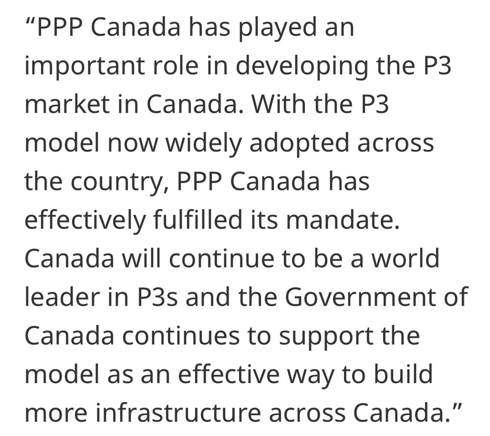 PPP Canada has played an important role in developing the P3 market in Canada. With the P3 model now widely adopted across the country, PPP Canada has effectively fulfilled its mandate. Canada will continue to be a world leader in P3s and the Government of Canada continues to support the model as an effective way to build more infrastructure across Canada.