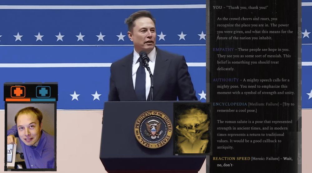 musk with the disco elysium ui superimposed

YOU - "Thank you, thank you!"
As the crowd cheers and roars, you recognize the place you are in. The power you were given, and what this means for the future of the nation you inhabit.
EMPATHY - These people see hope in you.
They see you as some sort of messiah. This belief is something you should treat delicately.
AUTHORITY - A mighty speech calls for a mighty pose. You need to emphasize this moment with a symbol of strength and unity.
ENCYCLOPEDIA [Medium: Failure) - [Try to remember a cool pose.)
The roman salute is a pose that represented strength in ancient times, and in modern times represents a return to traditional values. It would be a good callback to antiquity.
REACTION SPEED [Heroic: Failure] - Wait, no, don't-