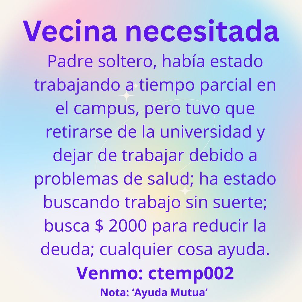 Vecina necesitada! Padre soltero, había estado trabajando a tiempo parcial en el campus, pero tuvo que retirarse de la universidad y dejar de trabajar debido a problemas de salud; ha estado buscando trabajo sin suerte; busca $2000 para reducir la deuda; cualquier cosa ayuda. Venmo: ctemp002 Nota: 'Ayuda Mutua'