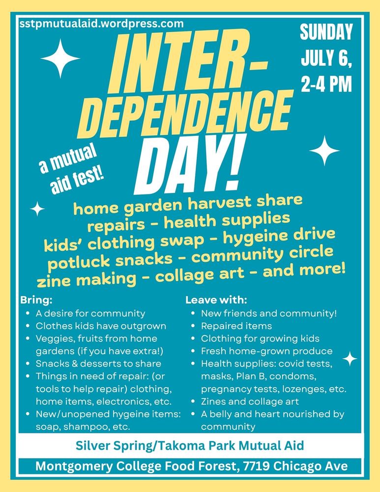 INTER-
Dependence
DAY!

Sunday, July 6, 2-4 pm

a mutual aid fest!

sstpmutualaid.wordpress.com

home garden harvest share
repairs - health supplies
kids’ clothing swap - hygeine drive
potluck snacks - community circle
zine making - collage art - and more!

Bring:
A desire for community
Clothes kids have outgrown
Veggies, fruits from home gardens (if you have extra!)
Snacks & desserts to share
Things in need of repair: (or tools to help repair) clothing, home items, electronics, etc.
New/unopened hygeine items: soap, shampoo, etc.

Leave with:
New friends and community!
Repaired items
Clothing for growing kids
Fresh home-grown produce
Health supplies: covid tests, masks, Plan B, condoms, pregnancy tests, lozenges, etc.
Zines and collage art
A belly and heart nourished by community

Silver Spring/Takoma Park Mutual Aid
Montgomery College Food Forest, 7719 Chicago Ave