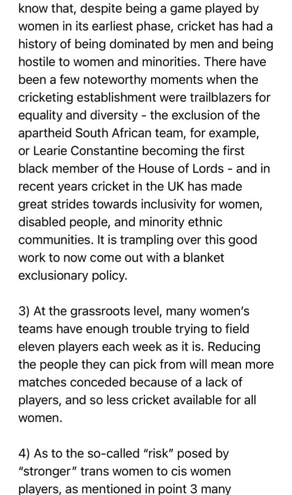 …I know that, despite being a game played by women in its earliest phase, cricket has had a history of being dominated by men and being hostile to women and minorities. There have been a few noteworthy moments when the cricketing establishment were trailblazers for equality and diversity - the exclusion of the apartheid South African team, for example, or Learie Constantine becoming the first black member of the House of Lords - and in recent years cricket in the UK has made great strides towards inclusivity for women, disabled people, and minority ethnic communities. It is trampling over this good work to now come out with a blanket exclusionary policy.

3) At the grassroots level, many women’s teams have enough trouble trying to field eleven players each week as it is. Reducing the people they can pick from will mean more matches conceded because of a lack of players, and so less cricket available for all women.

4) As to the so-called “risk” posed by “stronger” trans women to cis women players, as mentioned in point 3 many…