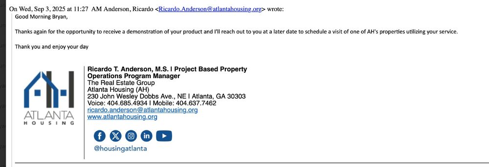 Thanks again for the opportunity to receive a demonstration of your product and l'Il reach out to you at a later date to schedule a visit of one of AH's properties utilizing your service.
Thank you and enjoy your day

'Ricardo T. Anderson, M.S. I Project Based Property Operations Program Manager The Real Estate Group Atlanta Housing (AH)