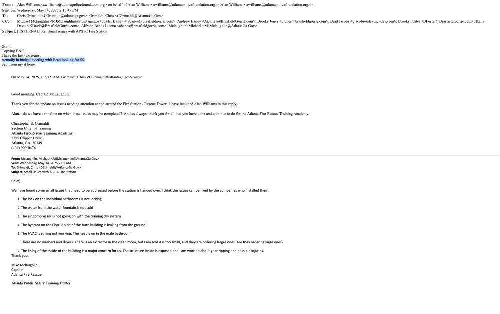 From:	Alan Williams <awilliams@atlantapolicefoundation.org> on behalf of Alan Williams <awilliams@atlantapolicefoundation.org> <Alan Williams <awilliams@atlantapolicefoundation.org>>
Sent on:	Wednesday, May 14, 2025 2:15:49 PM
To:	Chris Grimaldi <CGrimaldi@atlantaga.gov>; Grimaldi, Chris <CGrimaldi@AtlantaGa.Gov>
CC:	Michael Mclaughlin <MJMclaughlin@atlantaga.gov>; Tyler Bailey <tybailey@brasfieldgorrie.com>; Andrew Bailey <ABailey@BrasfieldGorrie.com>; Brooks Jones <bjones@brasfieldgorrie.com>; Brad Jacobs <bjacobs@davinci-dev.com>; Brooks Foster <BFoster@BrasfieldGorrie.com>; Kelly Davis <KDavis@BrasfieldGorrie.com>; Alfredo Banos Licona <abanos@brasfieldgorrie.com>; Mclaughlin, Michael <MJMclaughlin@AtlantaGa.Gov>
Subject:	[EXTERNAL] Re: Small issues with APSTC Fire Station
 	 

﻿Got it.
Copying B&G.
I have the last two items.
Actually in budget meeting with Brad looking for $$.
Sent from my iPhone