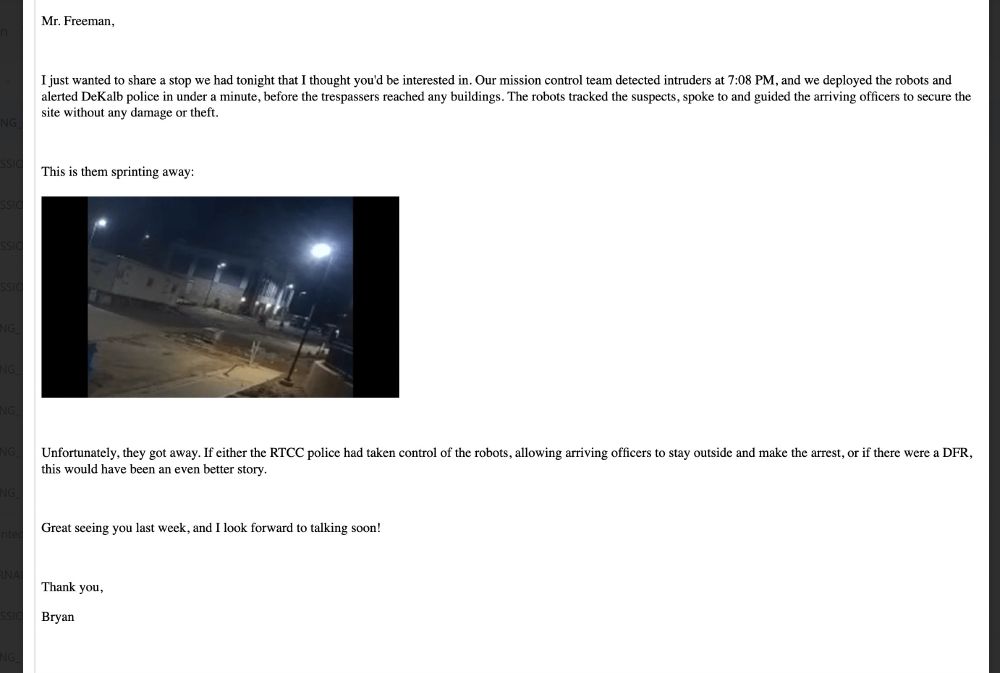 Mr. Freeman,
I just wanted to share a stop we had tonight that I thought you'd be interested in. Our mission control team detected intruders at 7:08 PM, and we deployed the robots and alerted DeKalb police in under a minute, before the trespassers reached any buildings. The robots tracked the suspects, spoke to and guided the arriving officers to secure the site without any damage or theft
This is them sprinting away: (video) Unfortunately, they got away. If either the RTCC police had taken control of the robots, allowing arriving officers to stay outside and make the arrest, or if there were a DFR,
this would have been an even better storv.
Great seeing you last week, and I look forward to talking soon!
Thank you,
Bryan