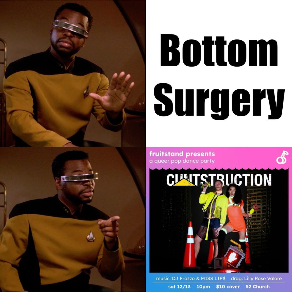 Geordi meme where he's saying no to "bottom surgery" and saying yes to "cuntstruction" where cuntstruction is from a poster for a local queer dance party. Poster details: "fruit stand presents a queer pop dance party: cuntstruction. music: DJ Frazzo & MISS LIP$; drag: Lilly Rose Valore; Sat 12/13 at 10pm; $10 cover; 52 Church"