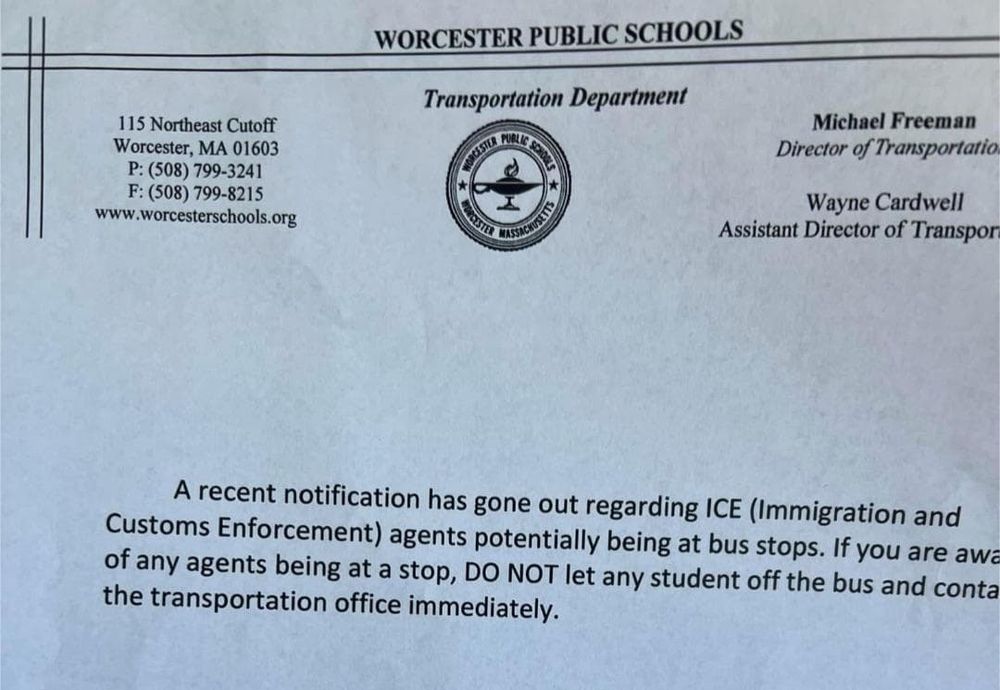 A notice from Worcester Public Schools Transportation Department. It reads: A recent notification has gone out regarding ICE (Immigration and Customs Enforcement) agents potentially being at bus stops. If you are aware of any agents being at a stop, DO NOT let any student off the bus and contact the transportation office immediately.