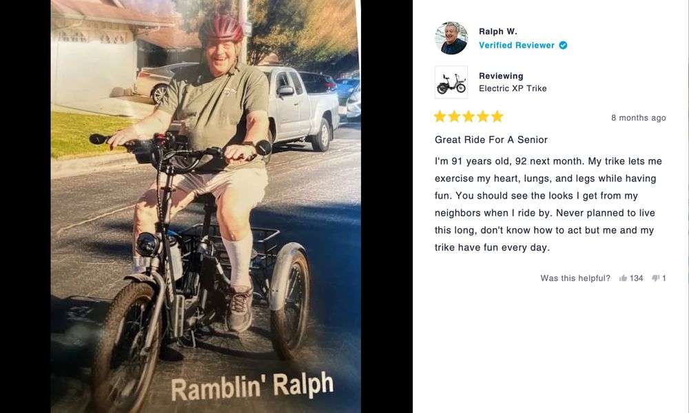Photo of an old man on an e-trike with the most amazing smile on his face. The photo has the text "Ramblin' Ralph" on it.

The review reads: Great Ride For A Senior. I'm 91 years old, 92 next month. My trike lets me exercise my heart, lungs, and legs while having fun. You should see the looks I get from my neighbors when I ride by. Never planned to live this long, don't know how to act but me and my trike have fun every day.