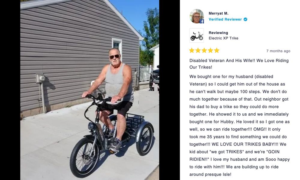 Picture of a man with a grey handlebar mustache and sunglasses on an e-trike.

The review reads: Disabled Veteran And His Wife!! We Love Riding Our Trikes! We bought one for my husband (disabled Veteran) so I could get him out of the house as he can't walk but maybe 100 steps. We don't do much together because of that. Out neighbor got his dad to buy a trike so they could do more together. He showed it to us and we immediately bought one for Hubby. He loved it so I got one as well, so we can ride together!!! OMG!! It only took me 35 years to find something we could do together!!! WE LOVE OUR TRIKES BABY!!! We kid about "we got TRIKES" and we're "GOIN RIDIEN!!" I love my husband and am Sooo happy to ride with him!!! We are building up to ride around presque Isle!
