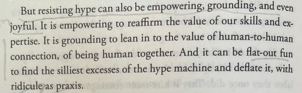 A quote from The AI Con by Emily M. Bender and Alex Hanna; the quote reads, “But resisting hype can also be empowering, grounding, and even joyful. It is empowering to reaffirm the value of our skills and expertise. It is grounding to lean in to the value of human-to-human connection, of being human together. And it can be flat-out fun to find the silliest excesses of the hype machine and deflate it, with ridicule as praxis.”