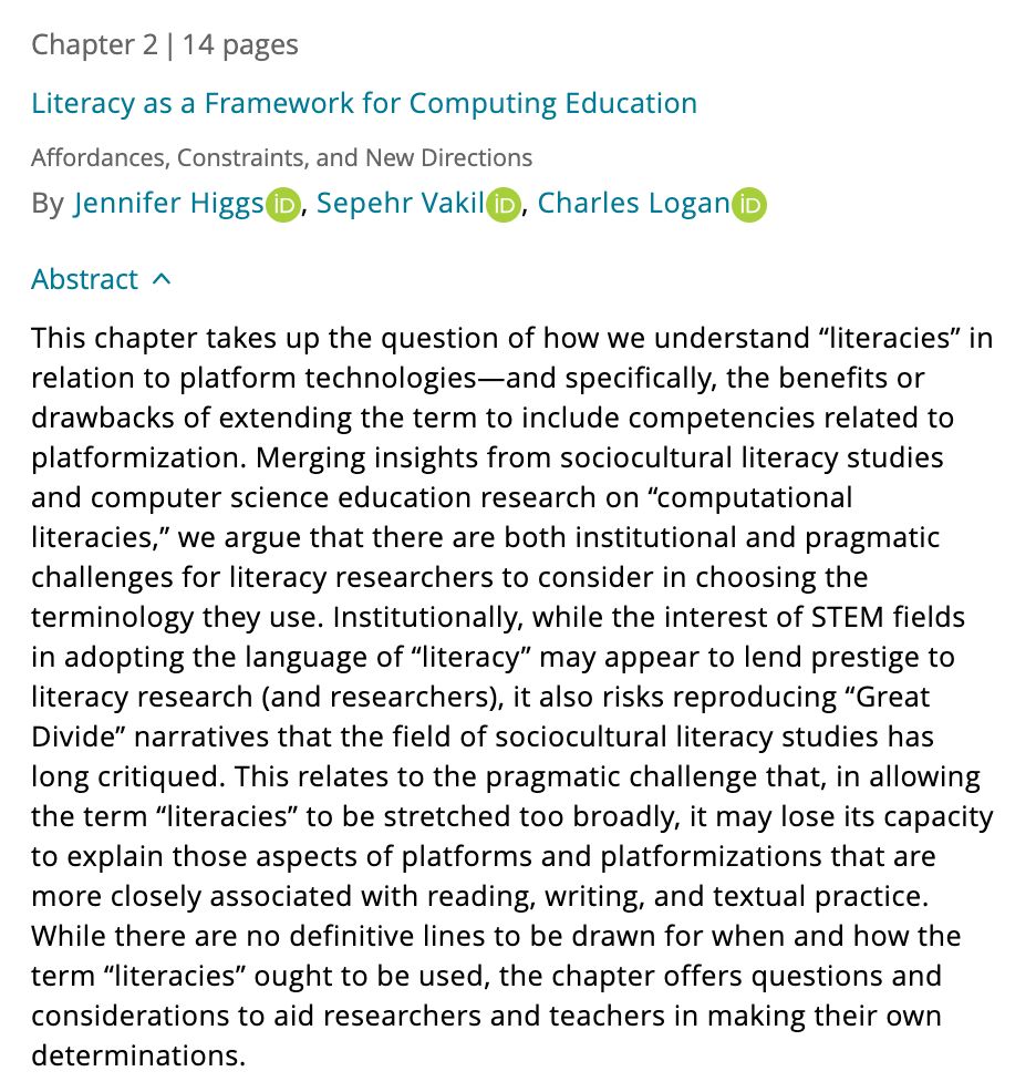 The chapter abstract. The abstract reads, "This chapter takes up the question of how we understand “literacies” in relation to platform technologies—and specifically, the benefits or drawbacks of extending the term to include competencies related to platformization. Merging insights from sociocultural literacy studies and computer science education research on “computational literacies,” we argue that there are both institutional and pragmatic challenges for literacy researchers to consider in choosing the terminology they use. Institutionally, while the interest of STEM fields in adopting the language of “literacy” may appear to lend prestige to literacy research (and researchers), it also risks reproducing “Great Divide” narratives that the field of sociocultural literacy studies has long critiqued. This relates to the pragmatic challenge that, in allowing the term “literacies” to be stretched too broadly, it may lose its capacity to explain those aspects of platforms and platformizations that are more closely associated with reading, writing, and textual practice. While there are no definitive lines to be drawn for when and how the term “literacies” ought to be used, the chapter offers questions and considerations to aid researchers and teachers in making their own determinations."