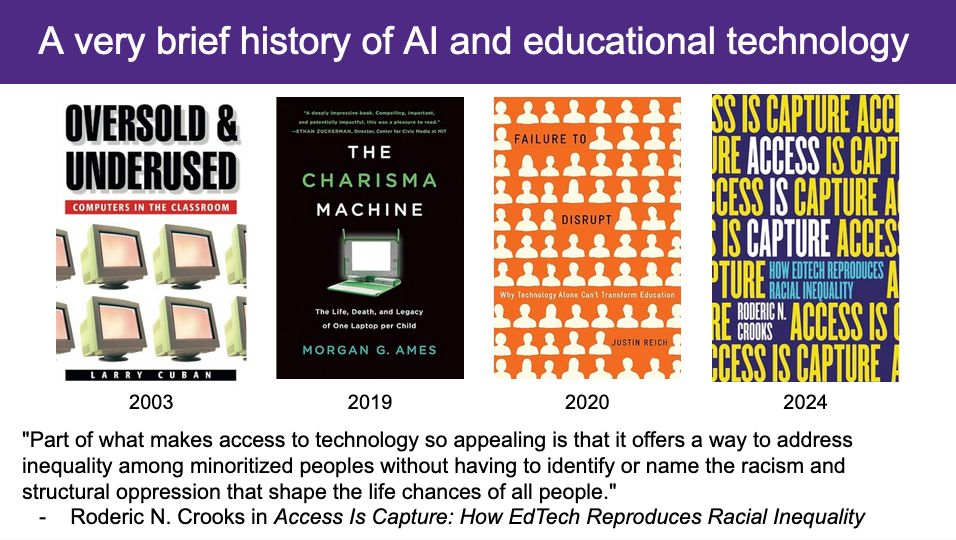 A slide with the title "A very brifef history of AI and educational technology". The slide has four images of books. The books are: "Oversold and Underused: Computers in the Classroom" by Larry Cuban; "The Charisma Machine: The Life, Death, and Legacy of One Laptop per Child" by Morgan G. Ames"; "Failure to Disrupt: Why Technology Alone Can't Transform Education" by Justin Reich"; and "Access Is Capture: How EdTech Reproduces Racial Inequality" by Roderic Crooks. Beneath the book covers is a quote from Roderic Crooks that reads, "Part of what makes access to technology so appealing is that it offers a way to address inequality among minoritized peoples without having to identify or name the racism and structural oppression that shape the life chances of all people."