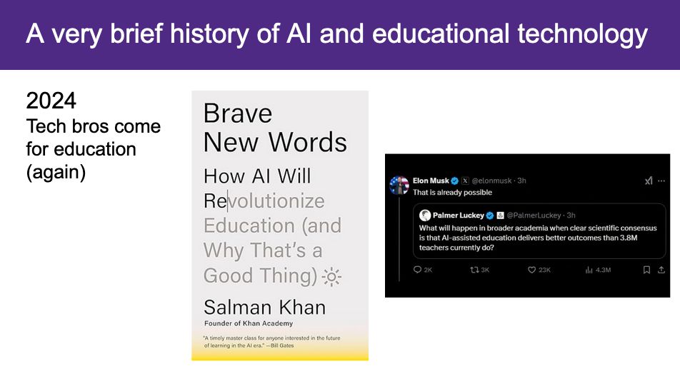 A slide titled "A very brief history of AI and educational technology". The year 2024 appears in the top-left corner. Beneath the year are the words "Tech bros come for education (again)". In the slide's center is a screenshot of the book "Brave New Words: How AI Will Revolutionize Education (and Why That's a Good Thing)" by Salman Khan. On the slide's right side is a tweet by Palmer Luckey that raeds, "What will happen in broader academia when clear scientific consensus is that AI-assisted education delivers better outcomes than 3.8M teachers currently do?". The tweet is retweeted by Elon Musk with the words, "That is already possible."