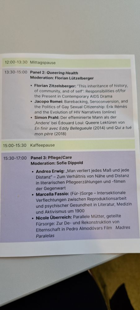 Panel 2: Queering Health
• Florian Zitzelsberger: “This inheritance of history, of community,
and of self”: Responsibilities of/for the Present in Contemporary
AIDS Drama
• Jacopo Romei: Barebacking, Seroconversion, and the Politics of Gay
Sexual Citizenship: Érik Rémès and the Evolution of HIV Narratives
• Simon Prahl: Homosexualität als „Krankheit“ in den Texten von
Édouard Louis

15:00-15:30 Kaffeepause

15:30-17:00 Panel 3: Pflege/Care
• Andrea Erwig: „Man verliert jedes Maß und jede Distanz" - Zum
Verhältnis von Nähe und Distanz in literarischen
Pflegeerzählungen und -filmen der Gegenwart
• Marcella Fassio: (Für-)Sorge – Intersektionale Verflechtungen
zwischen Reproduktionsarbeit und psychischer Gesundheit in
Literatur, Medizin und Aktivismus um 1900
• Nicole Überreich: Parallele Mütter, geteilte Fürsorge: Zur De- und
Rekonstruktion von Elternschaft in Pedro Almodóvars Film Madres
Paralelas
Ab 17:30 Posterausstellung zum Seminar „Pflegenarrative. Dimensionen von
Care(-