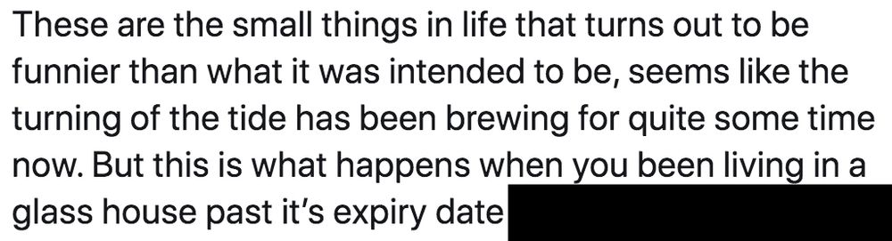 These are the small things in life that turns out to be funnier than what it was intended to be, seems like the turning of the tide has been brewing for quite some time now. But this is what happens when you been living in a glass house past it's expiry date