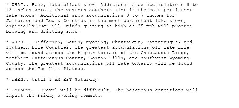 * WHAT...Heavy lake effect snow. Additional snow accumulations 8 to
12 inches across the western Southern Tier in the most persistent
lake snows. Additional snow accumulations 3 to 7 inches for
Jefferson and Lewis Counties in the most persistent lake snows,
especially Tug Hill. Winds gusting as high as 35 mph will produce
blowing and drifting snow.

* WHERE...Jefferson, Lewis, Wyoming, Chautauqua, Cattaraugus, and
Southern Erie Counties. The greatest accumulations off Lake Erie
will be found across the higher terrain of the Chautauqua Ridge,
northern Cattaraugus County, Boston Hills, and southwest Wyoming
County. The greatest accumulations off Lake Ontario will be found
across the Tug Hill Plateau.

* WHEN...Until 1 AM EST Saturday.

* IMPACTS...Travel will be difficult. The hazardous conditions will
impact the Friday evening commute.