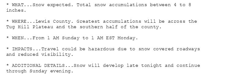 * WHAT...Snow expected. Total snow accumulations between 4 to 8
inches.

* WHERE...Lewis County. Greatest accumulations will be across the
Tug Hill Plateau and the southern half of the county.

* WHEN...From 1 AM Sunday to 1 AM EST Monday.

* IMPACTS...Travel could be hazardous due to snow covered roadways
and reduced visibility.

* ADDITIONAL DETAILS...Snow will develop late tonight and continue
through Sunday evening.