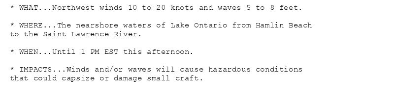 * WHAT...Northwest winds 10 to 20 knots and waves 5 to 8 feet.

* WHERE...The nearshore waters of Lake Ontario from Hamlin Beach
to the Saint Lawrence River.

* WHEN...Until 1 PM EST this afternoon.

* IMPACTS...Winds and/or waves will cause hazardous conditions
that could capsize or damage small craft.