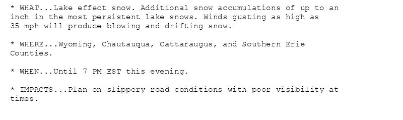 * WHAT...Lake effect snow. Additional snow accumulations of up to an
inch in the most persistent lake snows. Winds gusting as high as
35 mph will produce blowing and drifting snow.

* WHERE...Wyoming, Chautauqua, Cattaraugus, and Southern Erie
Counties.

* WHEN...Until 7 PM EST this evening.

* IMPACTS...Plan on slippery road conditions with poor visibility at
times.